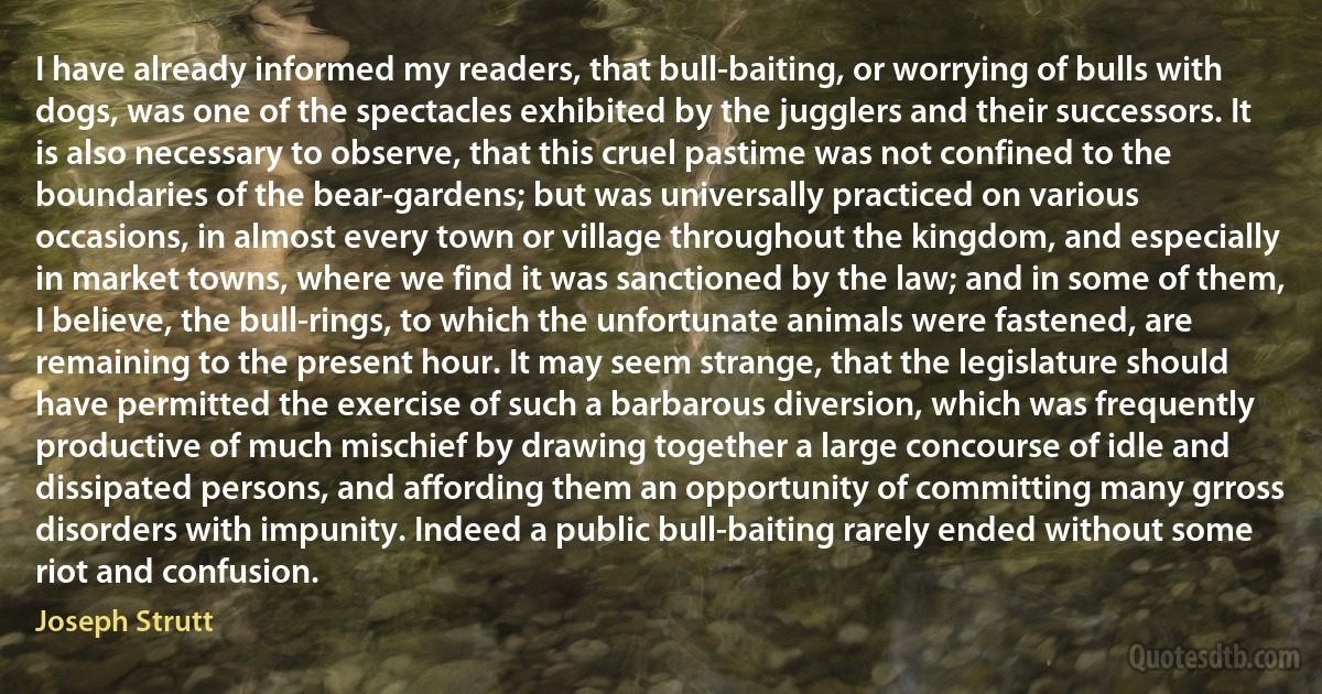 I have already informed my readers, that bull-baiting, or worrying of bulls with dogs, was one of the spectacles exhibited by the jugglers and their successors. It is also necessary to observe, that this cruel pastime was not confined to the boundaries of the bear-gardens; but was universally practiced on various occasions, in almost every town or village throughout the kingdom, and especially in market towns, where we find it was sanctioned by the law; and in some of them, I believe, the bull-rings, to which the unfortunate animals were fastened, are remaining to the present hour. It may seem strange, that the legislature should have permitted the exercise of such a barbarous diversion, which was frequently productive of much mischief by drawing together a large concourse of idle and dissipated persons, and affording them an opportunity of committing many grross disorders with impunity. Indeed a public bull-baiting rarely ended without some riot and confusion. (Joseph Strutt)