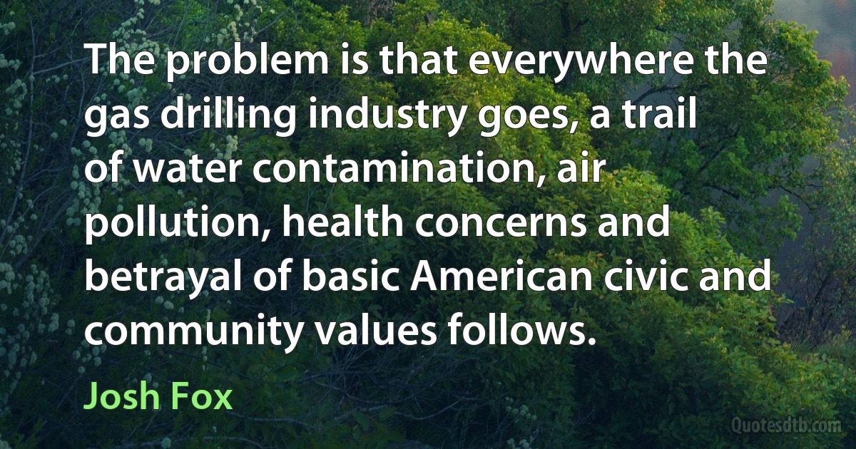 The problem is that everywhere the gas drilling industry goes, a trail of water contamination, air pollution, health concerns and betrayal of basic American civic and community values follows. (Josh Fox)