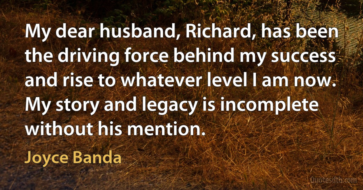 My dear husband, Richard, has been the driving force behind my success and rise to whatever level I am now. My story and legacy is incomplete without his mention. (Joyce Banda)