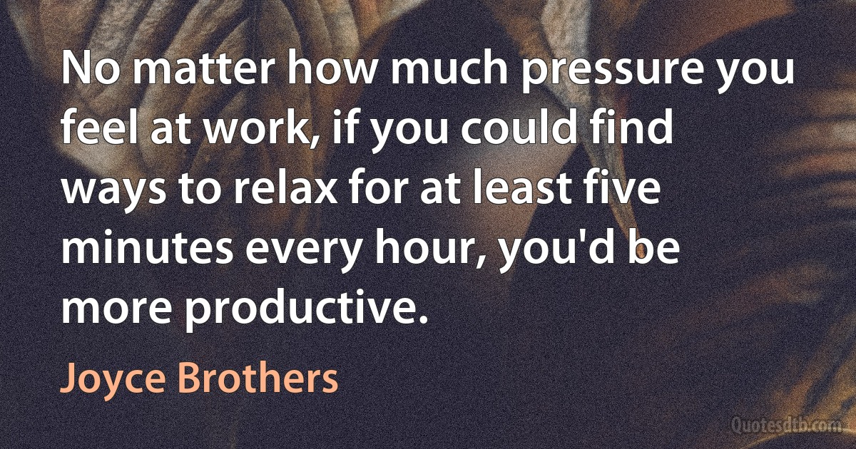 No matter how much pressure you feel at work, if you could find ways to relax for at least five minutes every hour, you'd be more productive. (Joyce Brothers)