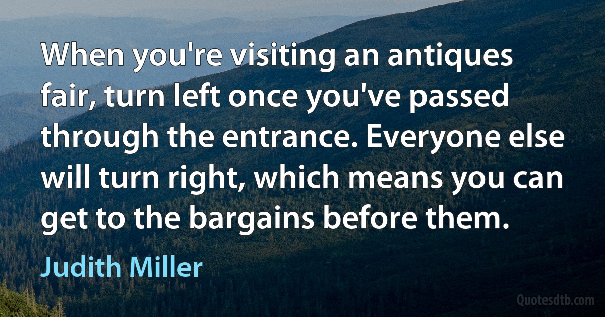 When you're visiting an antiques fair, turn left once you've passed through the entrance. Everyone else will turn right, which means you can get to the bargains before them. (Judith Miller)