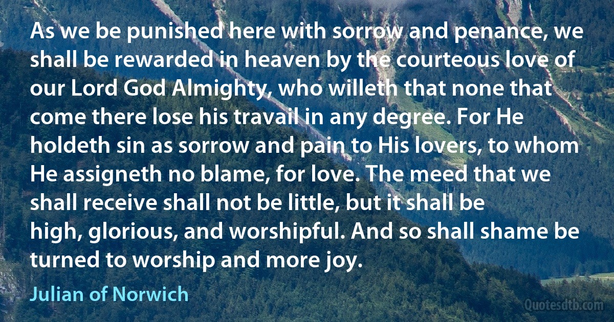 As we be punished here with sorrow and penance, we shall be rewarded in heaven by the courteous love of our Lord God Almighty, who willeth that none that come there lose his travail in any degree. For He holdeth sin as sorrow and pain to His lovers, to whom He assigneth no blame, for love. The meed that we shall receive shall not be little, but it shall be high, glorious, and worshipful. And so shall shame be turned to worship and more joy. (Julian of Norwich)