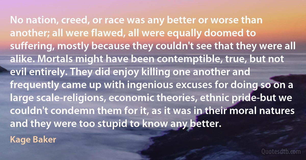 No nation, creed, or race was any better or worse than another; all were flawed, all were equally doomed to suffering, mostly because they couldn't see that they were all alike. Mortals might have been contemptible, true, but not evil entirely. They did enjoy killing one another and frequently came up with ingenious excuses for doing so on a large scale-religions, economic theories, ethnic pride-but we couldn't condemn them for it, as it was in their moral natures and they were too stupid to know any better. (Kage Baker)