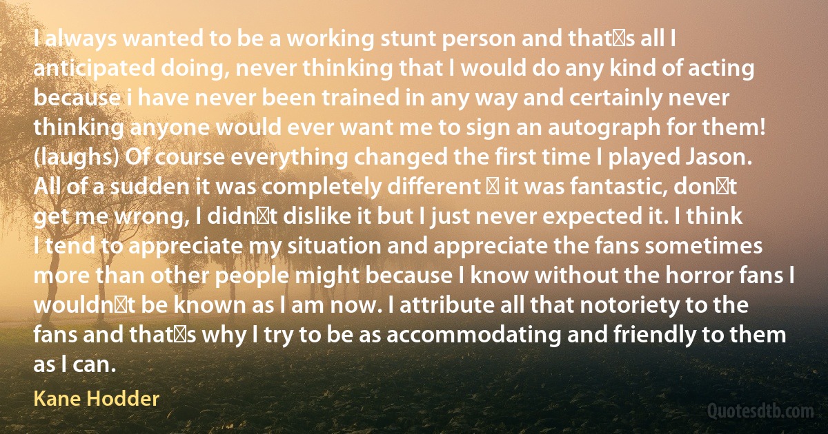 I always wanted to be a working stunt person and thats all I anticipated doing, never thinking that I would do any kind of acting because i have never been trained in any way and certainly never thinking anyone would ever want me to sign an autograph for them! (laughs) Of course everything changed the first time I played Jason. All of a sudden it was completely different  it was fantastic, dont get me wrong, I didnt dislike it but I just never expected it. I think I tend to appreciate my situation and appreciate the fans sometimes more than other people might because I know without the horror fans I wouldnt be known as I am now. I attribute all that notoriety to the fans and thats why I try to be as accommodating and friendly to them as I can. (Kane Hodder)