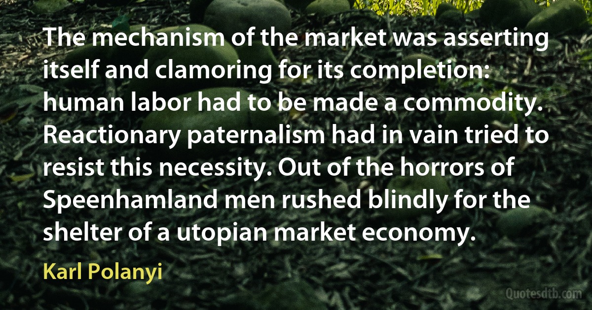 The mechanism of the market was asserting itself and clamoring for its completion: human labor had to be made a commodity. Reactionary paternalism had in vain tried to resist this necessity. Out of the horrors of Speenhamland men rushed blindly for the shelter of a utopian market economy. (Karl Polanyi)