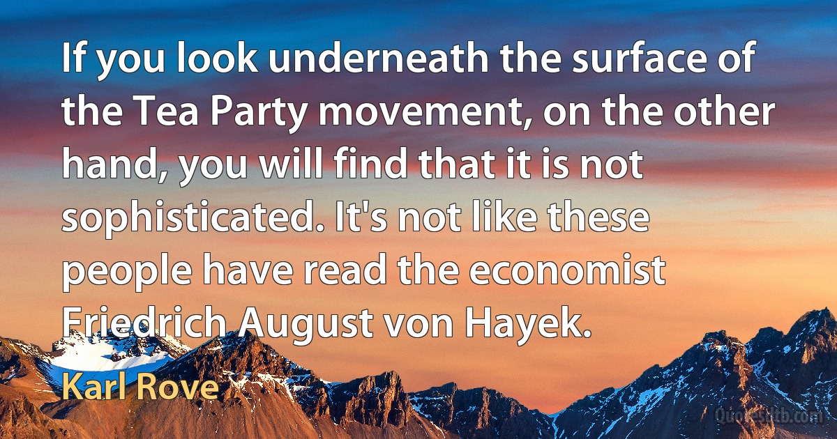 If you look underneath the surface of the Tea Party movement, on the other hand, you will find that it is not sophisticated. It's not like these people have read the economist Friedrich August von Hayek. (Karl Rove)