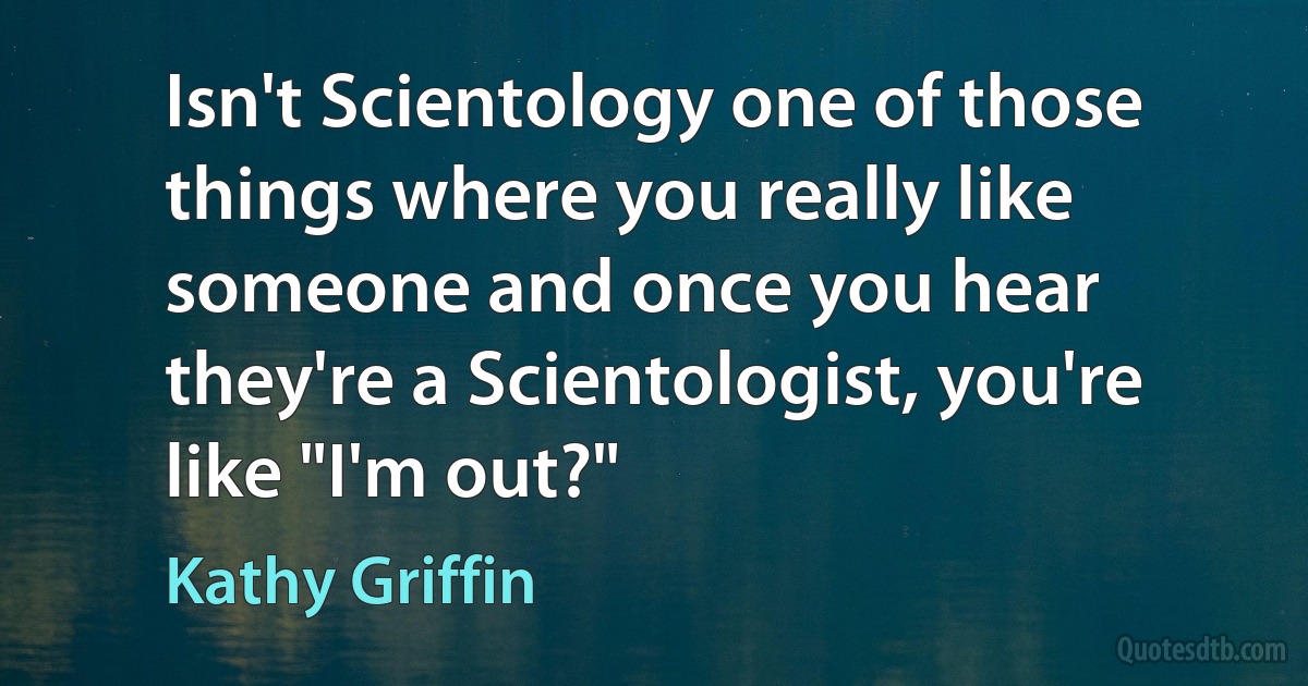 Isn't Scientology one of those things where you really like someone and once you hear they're a Scientologist, you're like "I'm out?" (Kathy Griffin)