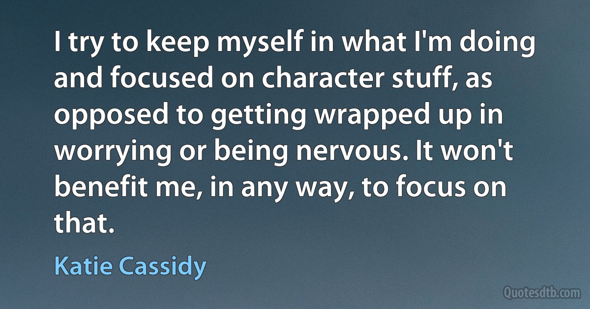 I try to keep myself in what I'm doing and focused on character stuff, as opposed to getting wrapped up in worrying or being nervous. It won't benefit me, in any way, to focus on that. (Katie Cassidy)