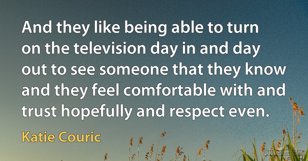 And they like being able to turn on the television day in and day out to see someone that they know and they feel comfortable with and trust hopefully and respect even. (Katie Couric)