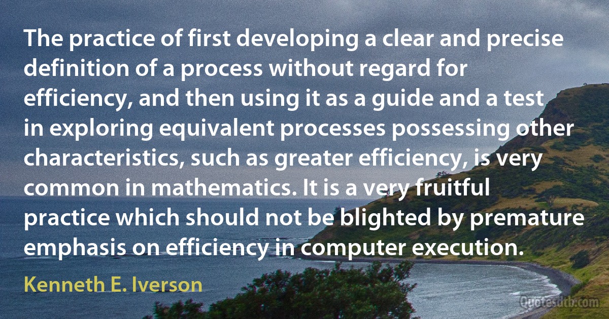 The practice of first developing a clear and precise definition of a process without regard for efficiency, and then using it as a guide and a test in exploring equivalent processes possessing other characteristics, such as greater efficiency, is very common in mathematics. It is a very fruitful practice which should not be blighted by premature emphasis on efficiency in computer execution. (Kenneth E. Iverson)