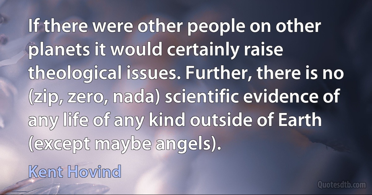 If there were other people on other planets it would certainly raise theological issues. Further, there is no (zip, zero, nada) scientific evidence of any life of any kind outside of Earth (except maybe angels). (Kent Hovind)