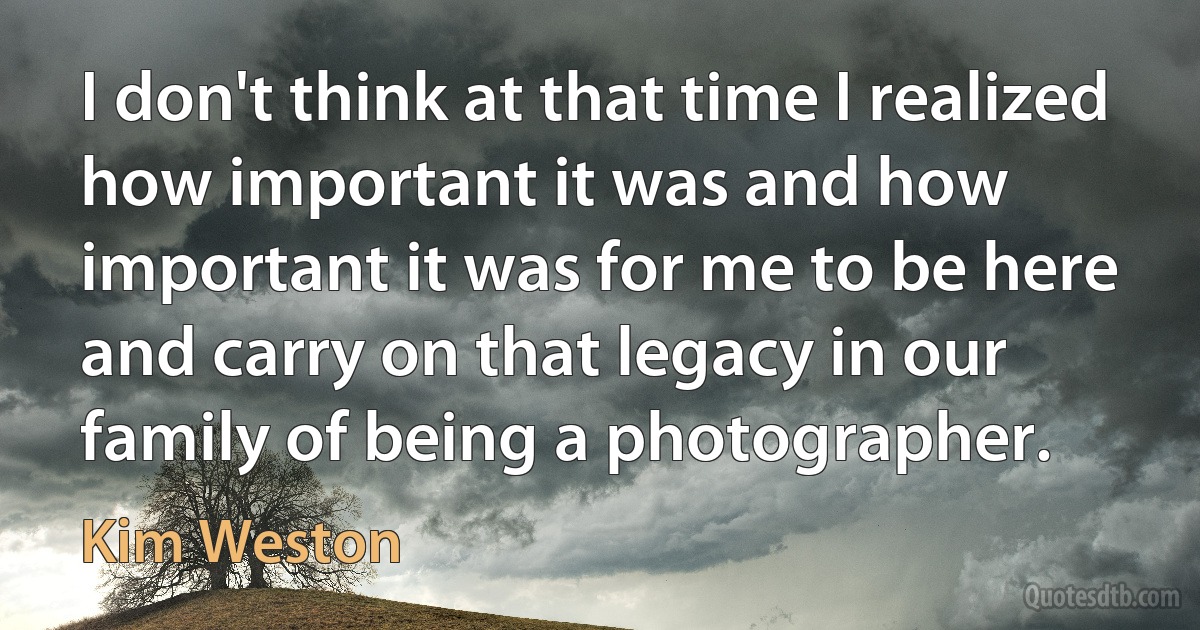 I don't think at that time I realized how important it was and how important it was for me to be here and carry on that legacy in our family of being a photographer. (Kim Weston)