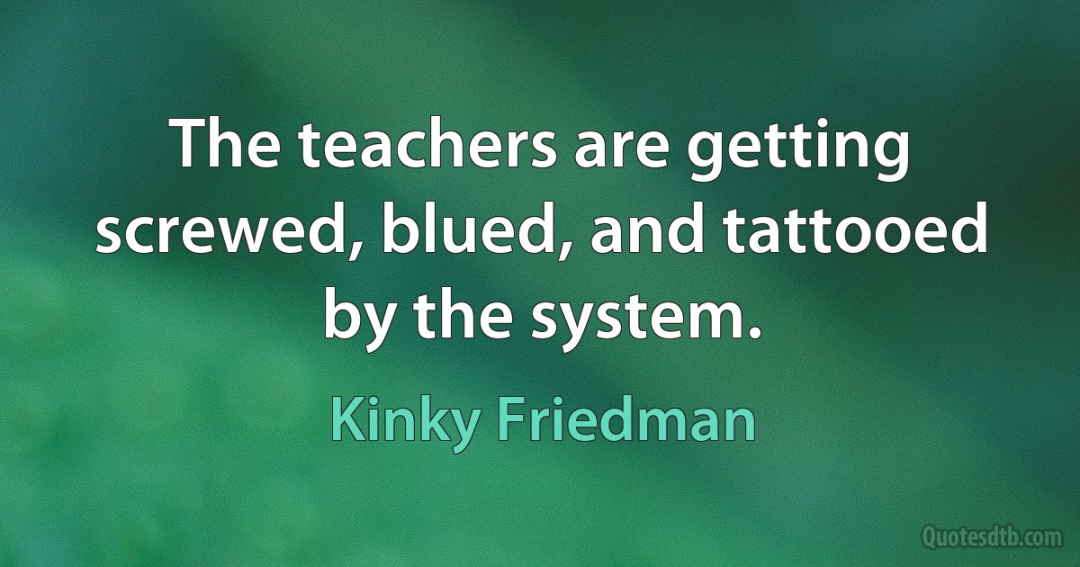 The teachers are getting screwed, blued, and tattooed by the system. (Kinky Friedman)