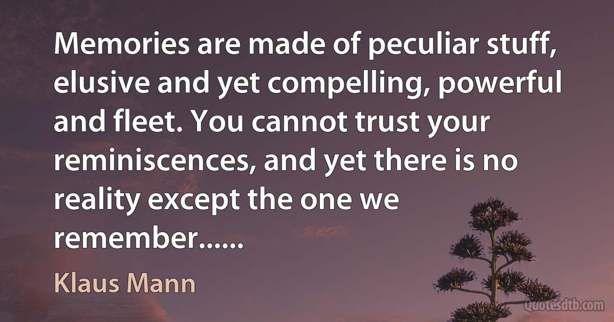 Memories are made of peculiar stuff, elusive and yet compelling, powerful and fleet. You cannot trust your reminiscences, and yet there is no reality except the one we remember...... (Klaus Mann)