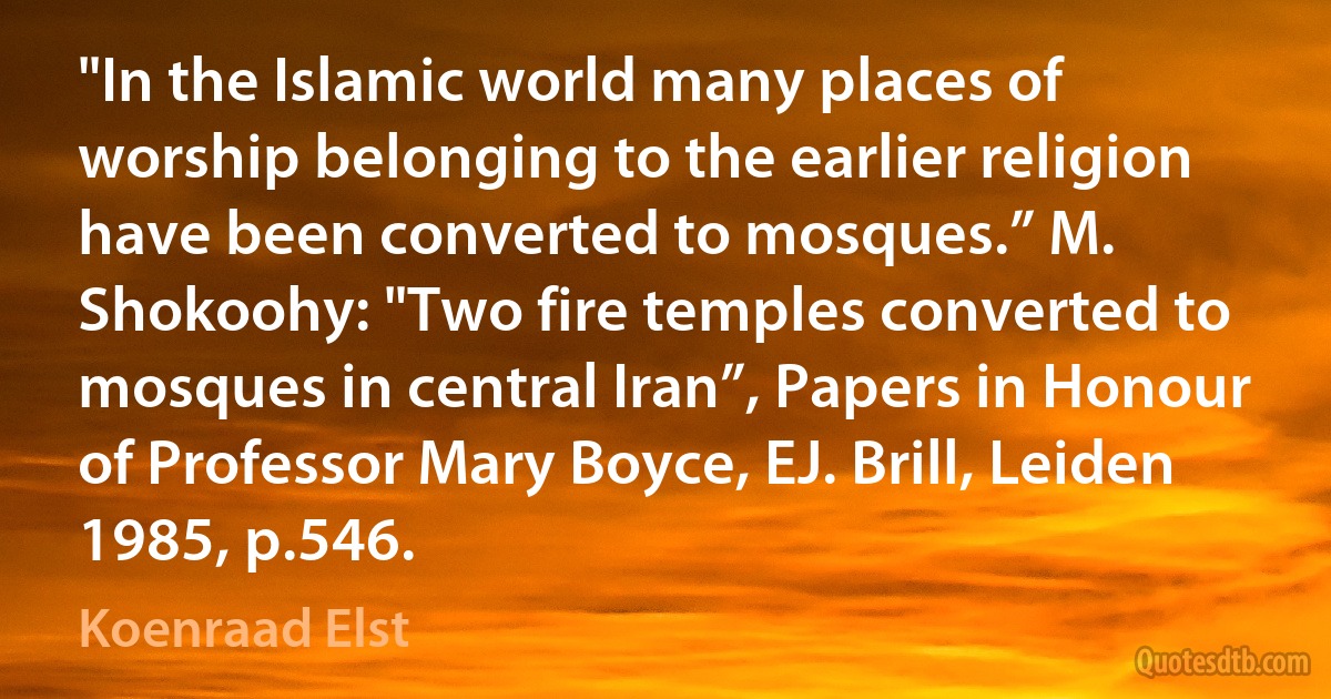 "In the Islamic world many places of worship belonging to the earlier religion have been converted to mosques.” M. Shokoohy: "Two fire temples converted to mosques in central Iran”, Papers in Honour of Professor Mary Boyce, EJ. Brill, Leiden 1985, p.546. (Koenraad Elst)