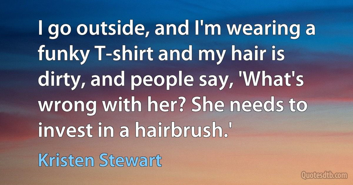 I go outside, and I'm wearing a funky T-shirt and my hair is dirty, and people say, 'What's wrong with her? She needs to invest in a hairbrush.' (Kristen Stewart)