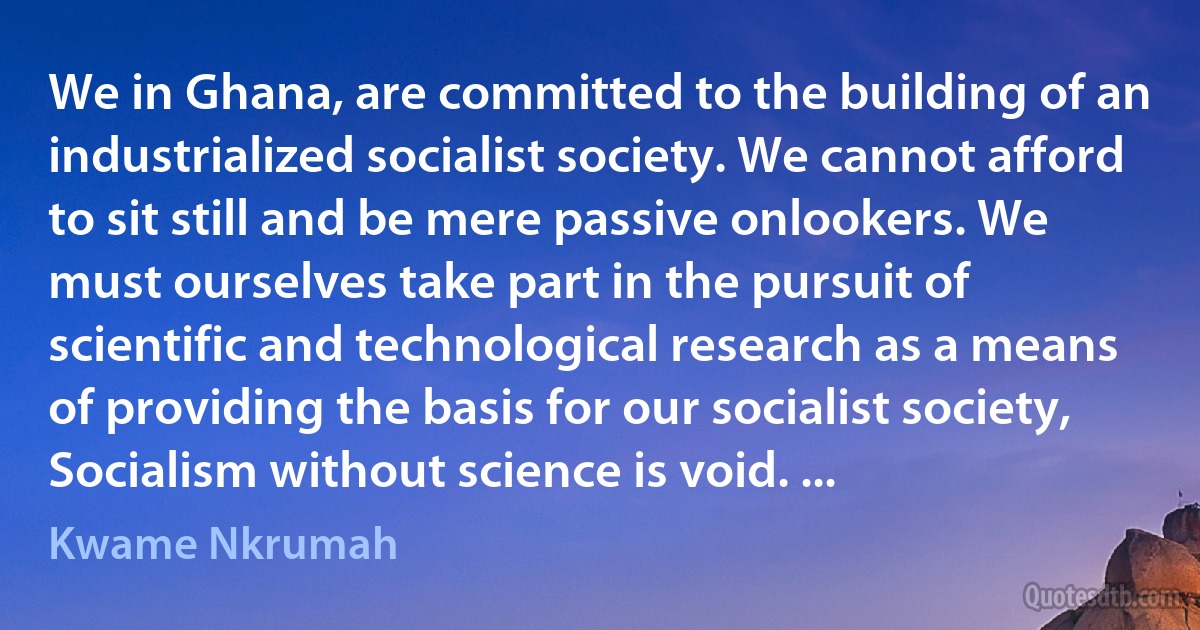 We in Ghana, are committed to the building of an industrialized socialist society. We cannot afford to sit still and be mere passive onlookers. We must ourselves take part in the pursuit of scientific and technological research as a means of providing the basis for our socialist society, Socialism without science is void. ... (Kwame Nkrumah)