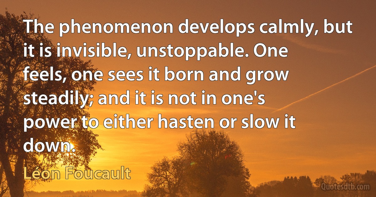 The phenomenon develops calmly, but it is invisible, unstoppable. One feels, one sees it born and grow steadily; and it is not in one's power to either hasten or slow it down. (Léon Foucault)