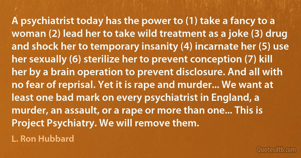 A psychiatrist today has the power to (1) take a fancy to a woman (2) lead her to take wild treatment as a joke (3) drug and shock her to temporary insanity (4) incarnate her (5) use her sexually (6) sterilize her to prevent conception (7) kill her by a brain operation to prevent disclosure. And all with no fear of reprisal. Yet it is rape and murder... We want at least one bad mark on every psychiatrist in England, a murder, an assault, or a rape or more than one... This is Project Psychiatry. We will remove them. (L. Ron Hubbard)