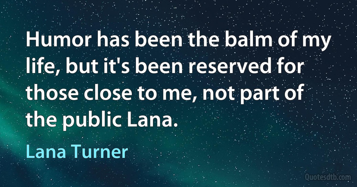 Humor has been the balm of my life, but it's been reserved for those close to me, not part of the public Lana. (Lana Turner)