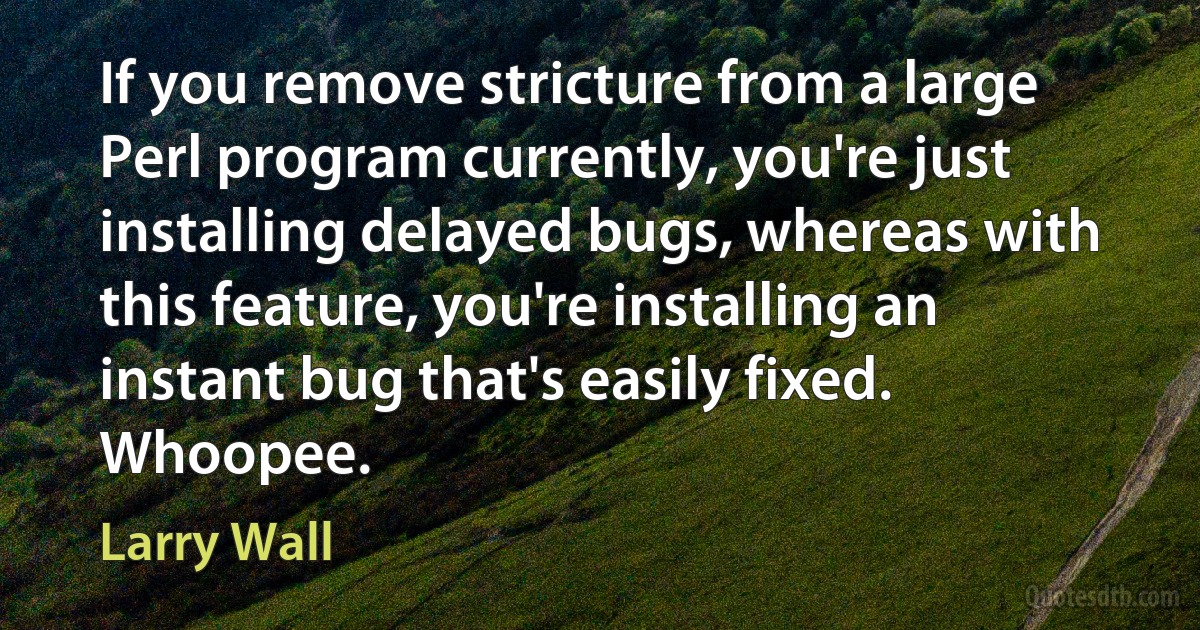 If you remove stricture from a large Perl program currently, you're just installing delayed bugs, whereas with this feature, you're installing an instant bug that's easily fixed. Whoopee. (Larry Wall)