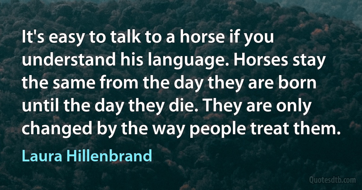 It's easy to talk to a horse if you understand his language. Horses stay the same from the day they are born until the day they die. They are only changed by the way people treat them. (Laura Hillenbrand)