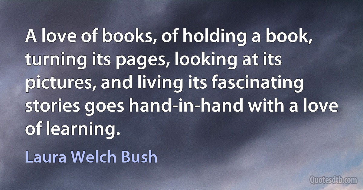 A love of books, of holding a book, turning its pages, looking at its pictures, and living its fascinating stories goes hand-in-hand with a love of learning. (Laura Welch Bush)