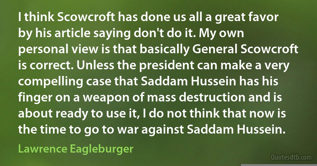 I think Scowcroft has done us all a great favor by his article saying don't do it. My own personal view is that basically General Scowcroft is correct. Unless the president can make a very compelling case that Saddam Hussein has his finger on a weapon of mass destruction and is about ready to use it, I do not think that now is the time to go to war against Saddam Hussein. (Lawrence Eagleburger)