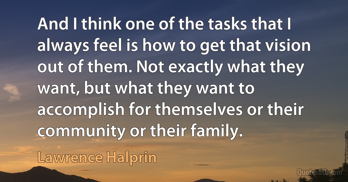 And I think one of the tasks that I always feel is how to get that vision out of them. Not exactly what they want, but what they want to accomplish for themselves or their community or their family. (Lawrence Halprin)