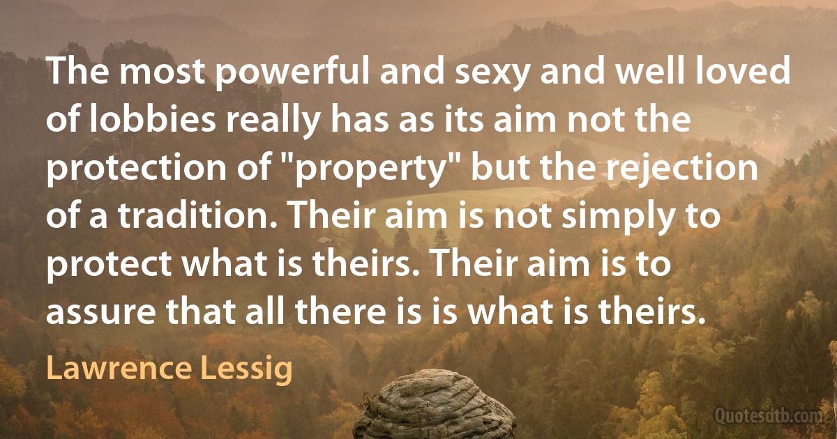 The most powerful and sexy and well loved of lobbies really has as its aim not the protection of "property" but the rejection of a tradition. Their aim is not simply to protect what is theirs. Their aim is to assure that all there is is what is theirs. (Lawrence Lessig)