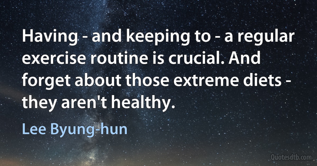 Having - and keeping to - a regular exercise routine is crucial. And forget about those extreme diets - they aren't healthy. (Lee Byung-hun)