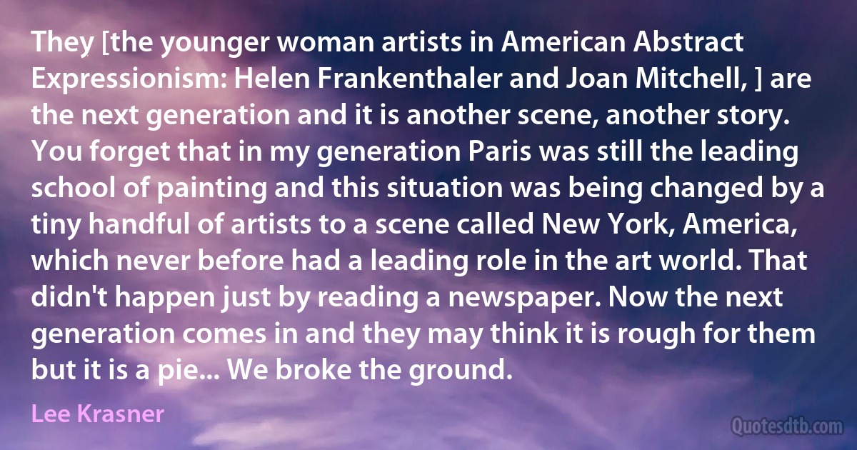 They [the younger woman artists in American Abstract Expressionism: Helen Frankenthaler and Joan Mitchell, ] are the next generation and it is another scene, another story. You forget that in my generation Paris was still the leading school of painting and this situation was being changed by a tiny handful of artists to a scene called New York, America, which never before had a leading role in the art world. That didn't happen just by reading a newspaper. Now the next generation comes in and they may think it is rough for them but it is a pie... We broke the ground. (Lee Krasner)