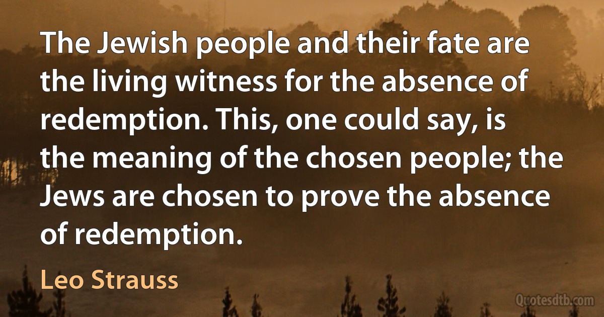 The Jewish people and their fate are the living witness for the absence of redemption. This, one could say, is the meaning of the chosen people; the Jews are chosen to prove the absence of redemption. (Leo Strauss)