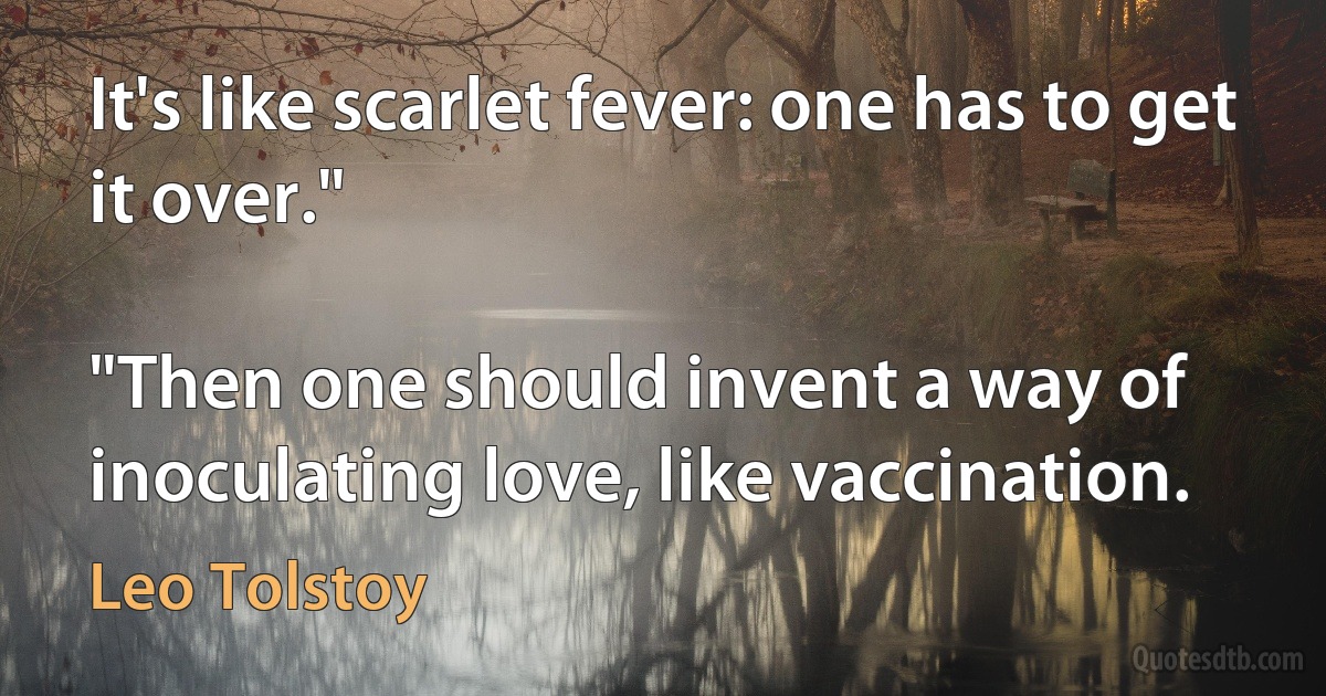 It's like scarlet fever: one has to get it over."

"Then one should invent a way of inoculating love, like vaccination. (Leo Tolstoy)