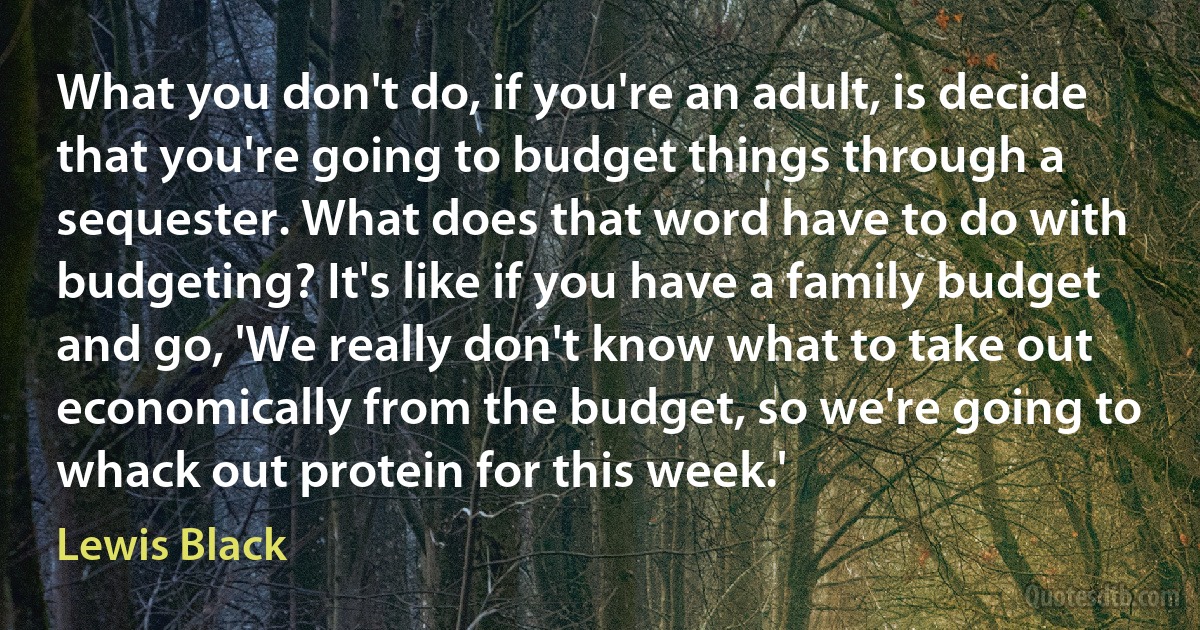 What you don't do, if you're an adult, is decide that you're going to budget things through a sequester. What does that word have to do with budgeting? It's like if you have a family budget and go, 'We really don't know what to take out economically from the budget, so we're going to whack out protein for this week.' (Lewis Black)