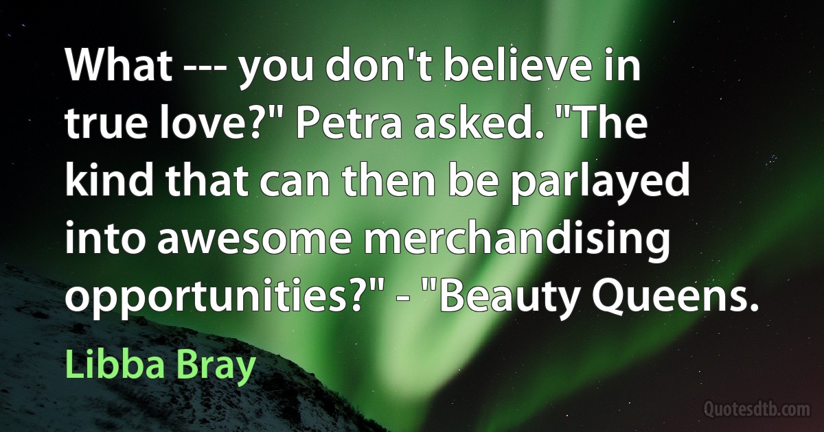 What --- you don't believe in true love?" Petra asked. "The kind that can then be parlayed into awesome merchandising opportunities?" - "Beauty Queens. (Libba Bray)