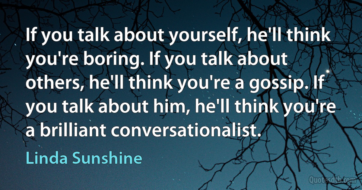 If you talk about yourself, he'll think you're boring. If you talk about others, he'll think you're a gossip. If you talk about him, he'll think you're a brilliant conversationalist. (Linda Sunshine)