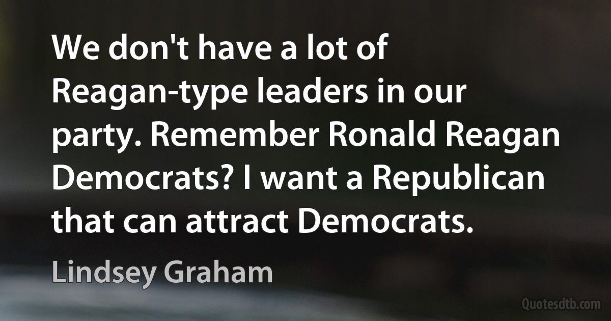 We don't have a lot of Reagan-type leaders in our party. Remember Ronald Reagan Democrats? I want a Republican that can attract Democrats. (Lindsey Graham)