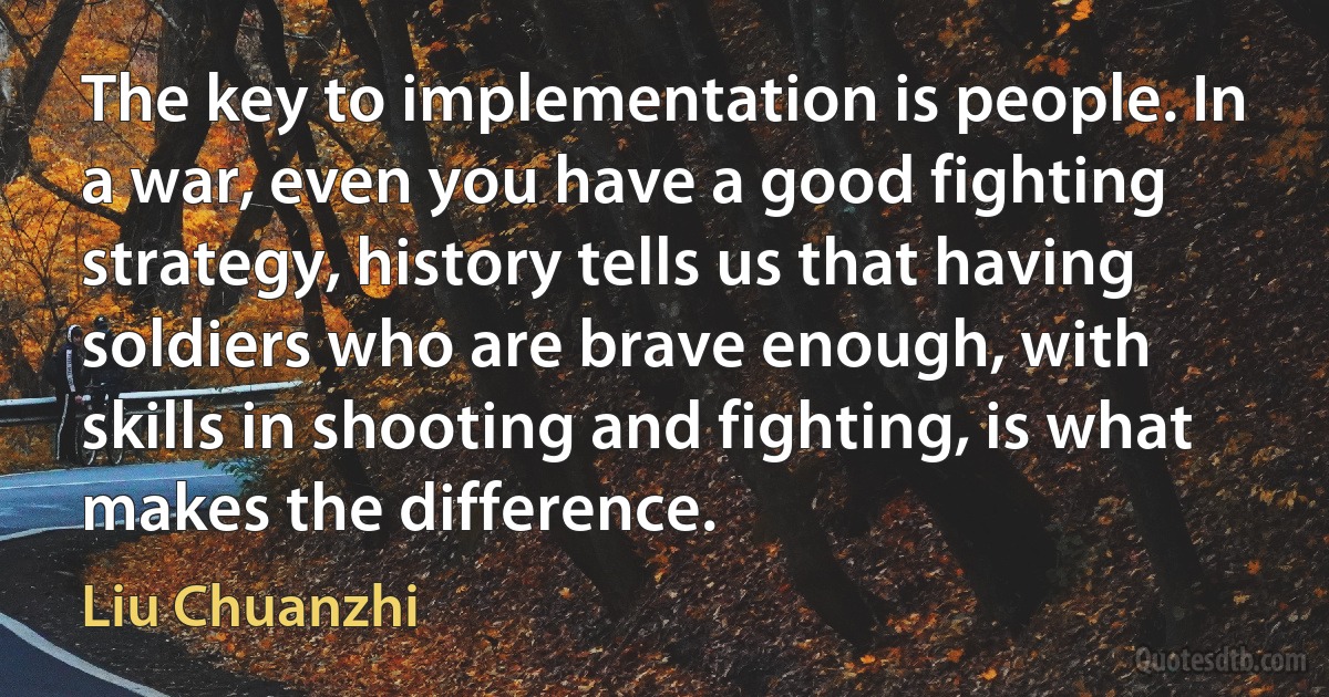 The key to implementation is people. In a war, even you have a good fighting strategy, history tells us that having soldiers who are brave enough, with skills in shooting and fighting, is what makes the difference. (Liu Chuanzhi)