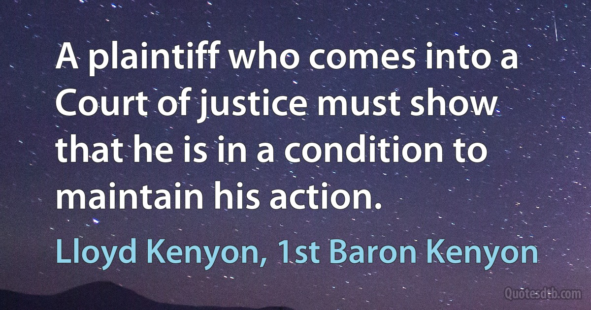 A plaintiff who comes into a Court of justice must show that he is in a condition to maintain his action. (Lloyd Kenyon, 1st Baron Kenyon)