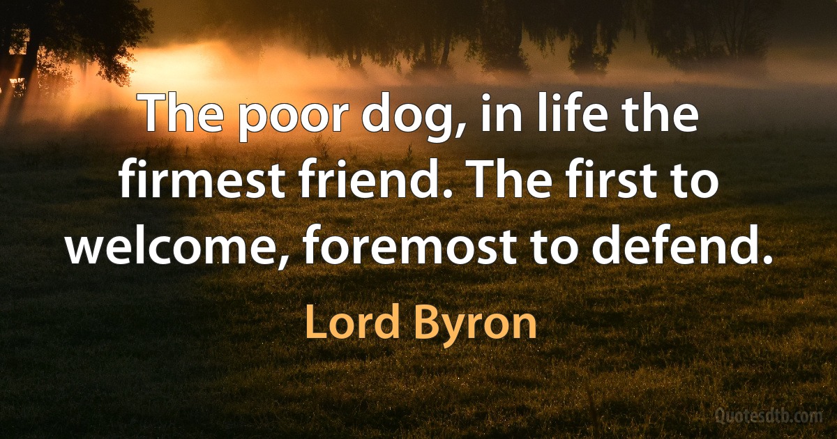 The poor dog, in life the firmest friend. The first to welcome, foremost to defend. (Lord Byron)