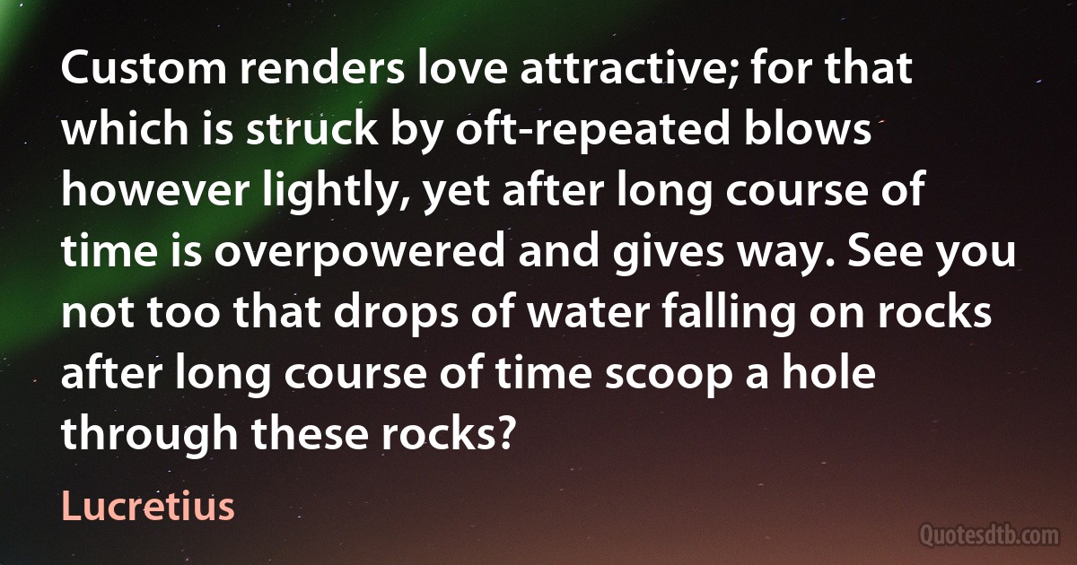 Custom renders love attractive; for that which is struck by oft-repeated blows however lightly, yet after long course of time is overpowered and gives way. See you not too that drops of water falling on rocks after long course of time scoop a hole through these rocks? (Lucretius)