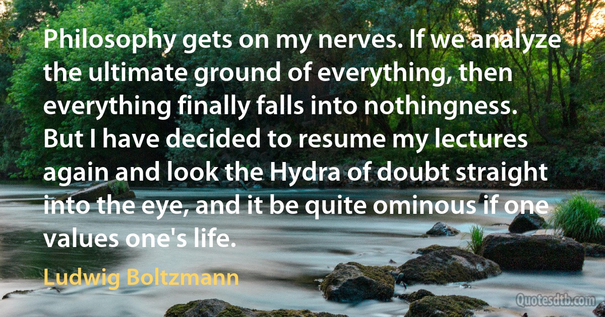 Philosophy gets on my nerves. If we analyze the ultimate ground of everything, then everything finally falls into nothingness. But I have decided to resume my lectures again and look the Hydra of doubt straight into the eye, and it be quite ominous if one values one's life. (Ludwig Boltzmann)