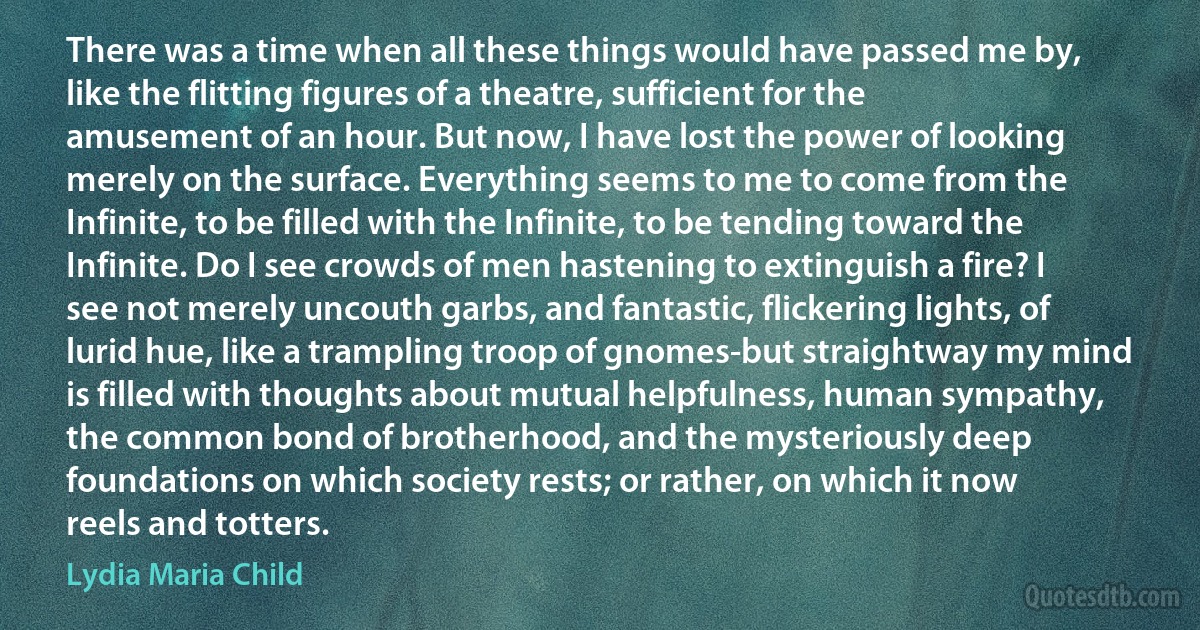 There was a time when all these things would have passed me by, like the flitting figures of a theatre, sufficient for the amusement of an hour. But now, I have lost the power of looking merely on the surface. Everything seems to me to come from the Infinite, to be filled with the Infinite, to be tending toward the Infinite. Do I see crowds of men hastening to extinguish a fire? I see not merely uncouth garbs, and fantastic, flickering lights, of lurid hue, like a trampling troop of gnomes-but straightway my mind is filled with thoughts about mutual helpfulness, human sympathy, the common bond of brotherhood, and the mysteriously deep foundations on which society rests; or rather, on which it now reels and totters. (Lydia Maria Child)