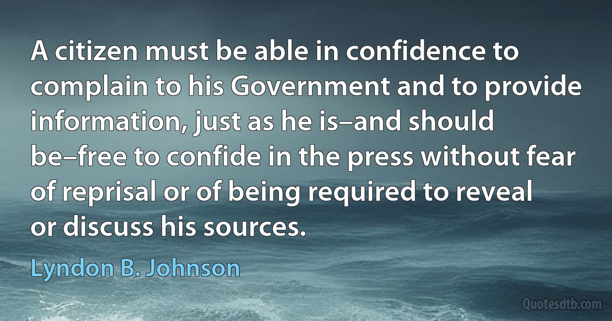 A citizen must be able in confidence to complain to his Government and to provide information, just as he is–and should be–free to confide in the press without fear of reprisal or of being required to reveal or discuss his sources. (Lyndon B. Johnson)