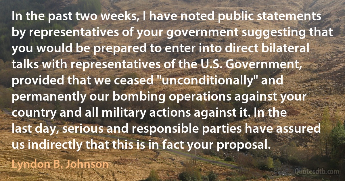 In the past two weeks, I have noted public statements by representatives of your government suggesting that you would be prepared to enter into direct bilateral talks with representatives of the U.S. Government, provided that we ceased "unconditionally" and permanently our bombing operations against your country and all military actions against it. In the last day, serious and responsible parties have assured us indirectly that this is in fact your proposal. (Lyndon B. Johnson)