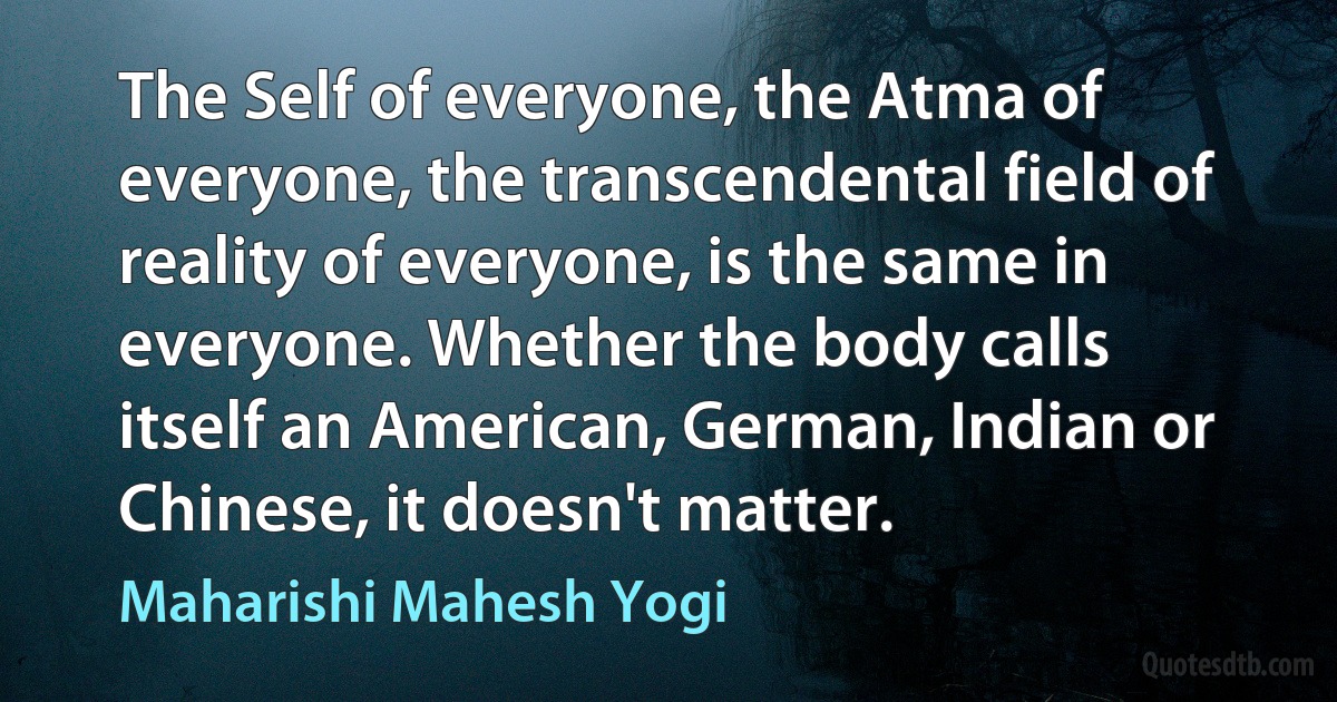 The Self of everyone, the Atma of everyone, the transcendental field of reality of everyone, is the same in everyone. Whether the body calls itself an American, German, Indian or Chinese, it doesn't matter. (Maharishi Mahesh Yogi)