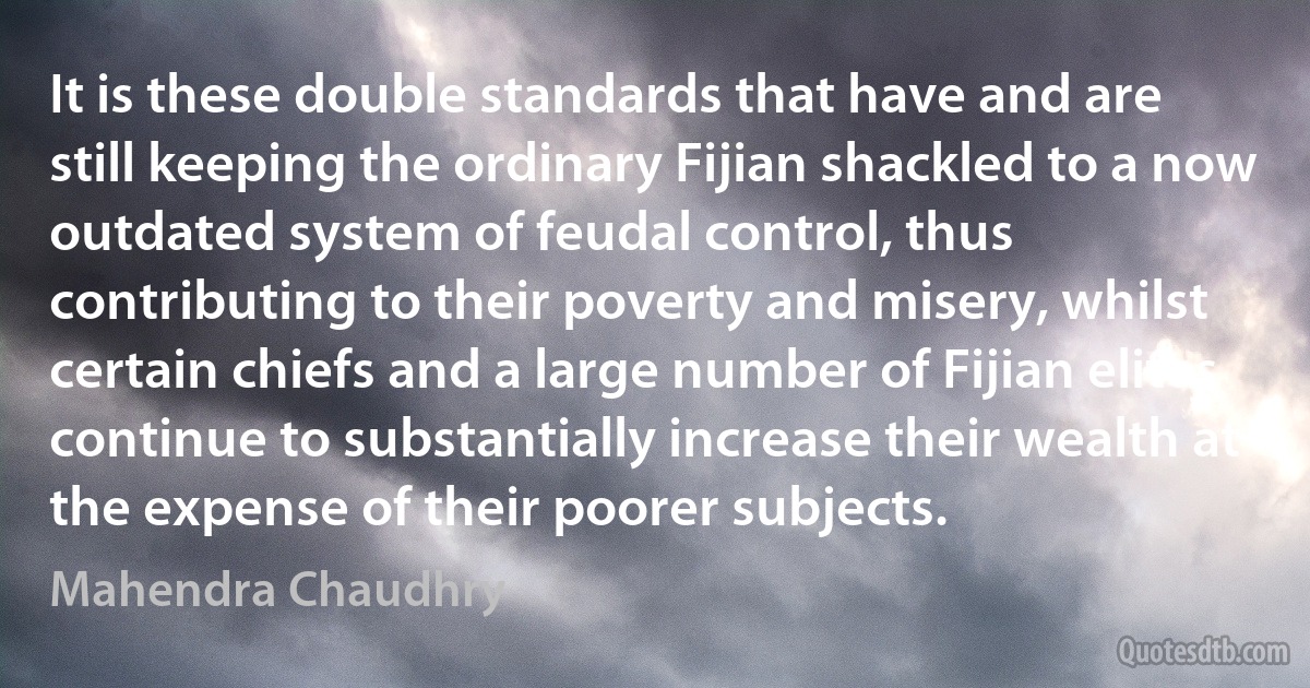 It is these double standards that have and are still keeping the ordinary Fijian shackled to a now outdated system of feudal control, thus contributing to their poverty and misery, whilst certain chiefs and a large number of Fijian elites continue to substantially increase their wealth at the expense of their poorer subjects. (Mahendra Chaudhry)