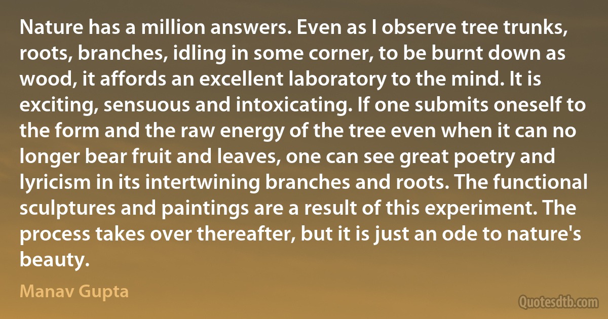 Nature has a million answers. Even as I observe tree trunks, roots, branches, idling in some corner, to be burnt down as wood, it affords an excellent laboratory to the mind. It is exciting, sensuous and intoxicating. If one submits oneself to the form and the raw energy of the tree even when it can no longer bear fruit and leaves, one can see great poetry and lyricism in its intertwining branches and roots. The functional sculptures and paintings are a result of this experiment. The process takes over thereafter, but it is just an ode to nature's beauty. (Manav Gupta)