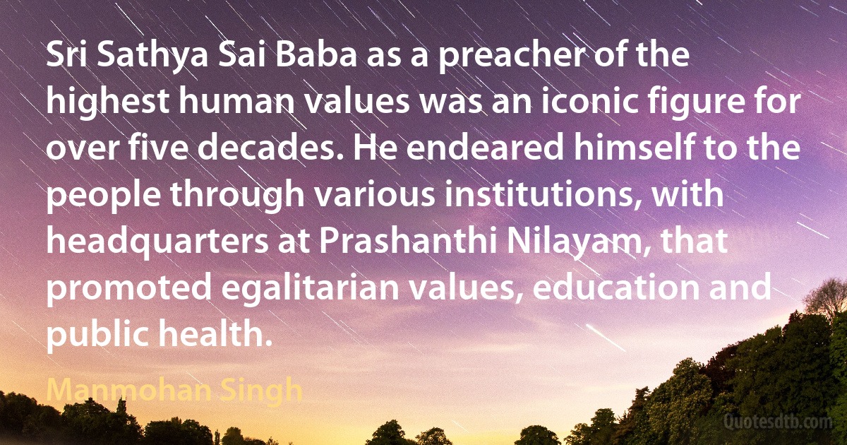 Sri Sathya Sai Baba as a preacher of the highest human values was an iconic figure for over five decades. He endeared himself to the people through various institutions, with headquarters at Prashanthi Nilayam, that promoted egalitarian values, education and public health. (Manmohan Singh)